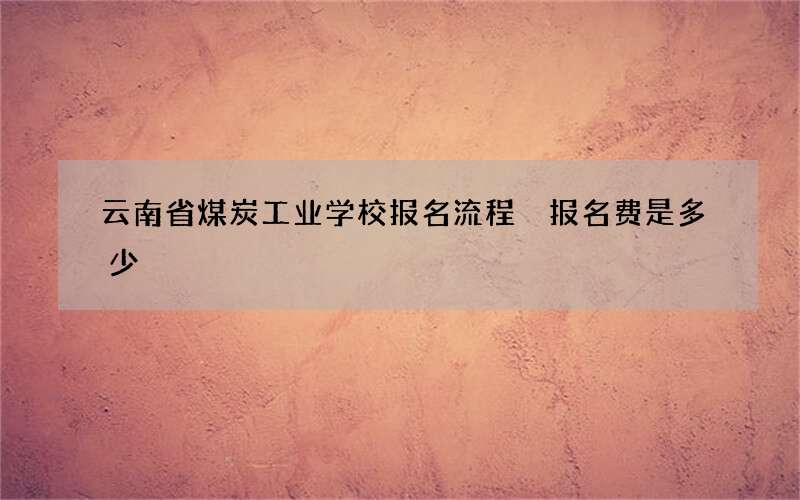 云南省煤炭工业学校报名流程 报名费是多少